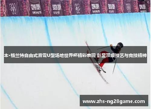 本·格兰特自由式滑雪U型场地世界杯精彩表现 彰显顶级技艺与竞技精神