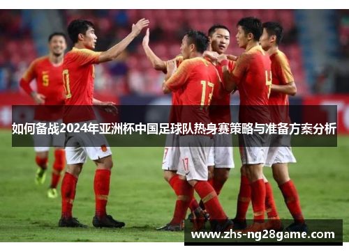 如何备战2024年亚洲杯中国足球队热身赛策略与准备方案分析