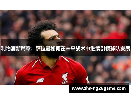利物浦新篇章：萨拉赫如何在未来战术中继续引领球队发展