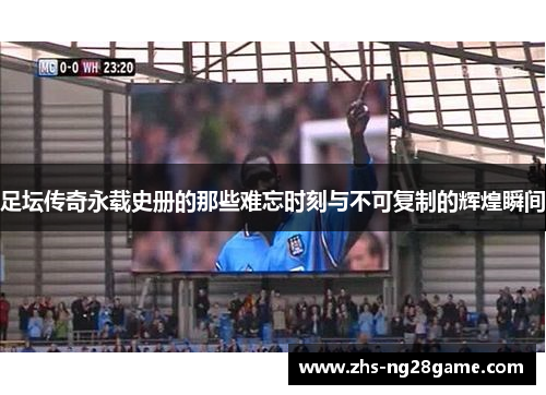 足坛传奇永载史册的那些难忘时刻与不可复制的辉煌瞬间