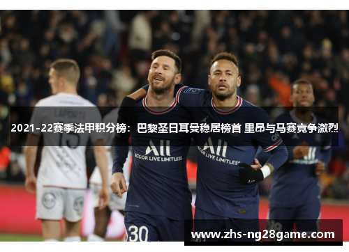 2021-22赛季法甲积分榜：巴黎圣日耳曼稳居榜首 里昂与马赛竞争激烈
