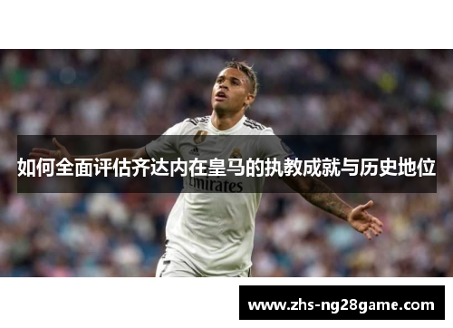 如何全面评估齐达内在皇马的执教成就与历史地位