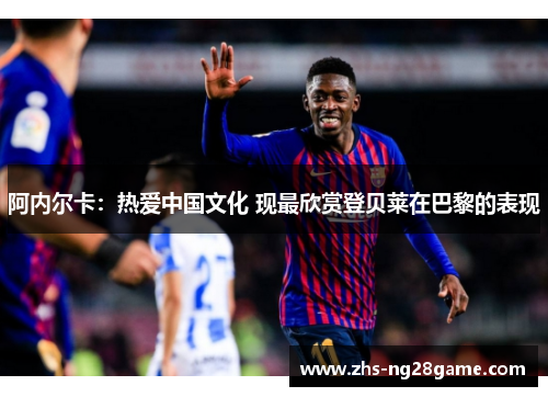 阿内尔卡：热爱中国文化 现最欣赏登贝莱在巴黎的表现