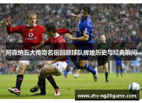 阿森纳五大传奇名宿回顾球队辉煌历史与经典瞬间