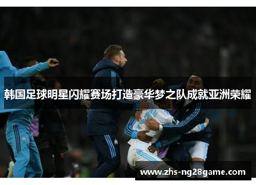 韩国足球明星闪耀赛场打造豪华梦之队成就亚洲荣耀