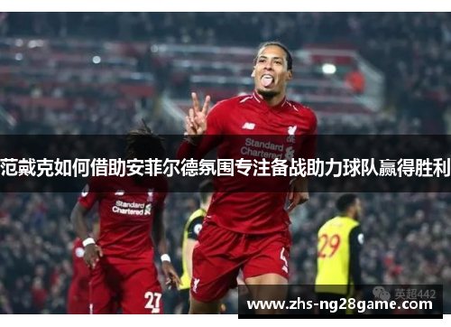 范戴克如何借助安菲尔德氛围专注备战助力球队赢得胜利