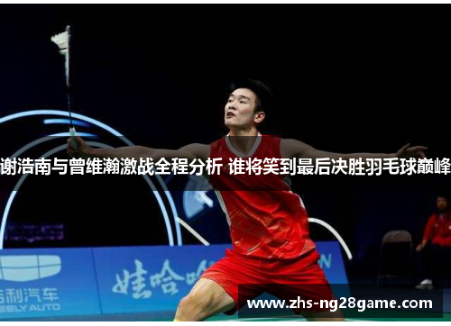 谢浩南与曾维瀚激战全程分析 谁将笑到最后决胜羽毛球巅峰
