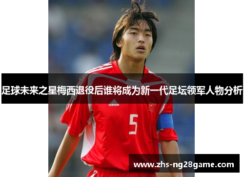 足球未来之星梅西退役后谁将成为新一代足坛领军人物分析 足球未来之星梅西退役后谁将成为新一代足坛领军人物分析