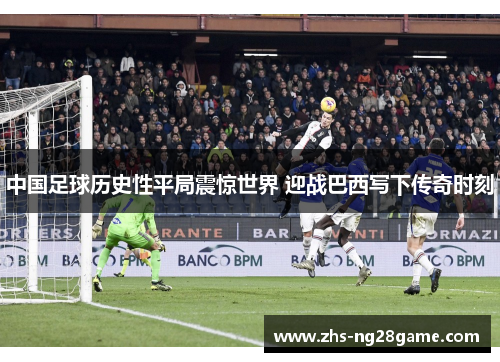 中国足球历史性平局震惊世界 迎战巴西写下传奇时刻 中国足球历史性平局震惊世界 迎战巴西写下传奇时刻