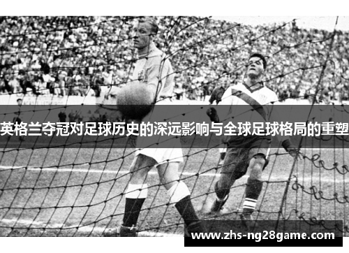 英格兰夺冠对足球历史的深远影响与全球足球格局的重塑 英格兰夺冠对足球历史的深远影响与全球足球格局的重塑