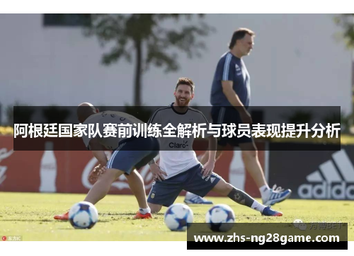 阿根廷国家队赛前训练全解析与球员表现提升分析 阿根廷国家队赛前训练全解析与球员表现提升分析
