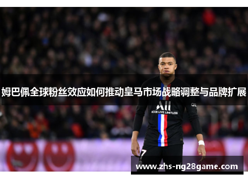 姆巴佩全球粉丝效应如何推动皇马市场战略调整与品牌扩展